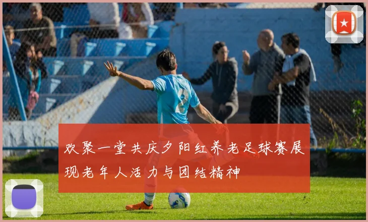 欢聚一堂共庆夕阳红养老足球赛展现老年人活力与团结精神